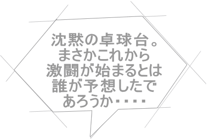 沈黙の卓球台。 まさかこれから 激闘が始まるとは 誰が予想したで あろうか・・・・ 