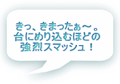 きっ、きまったぁ～。 台にめり込むほどの 強烈スマッシュ！ 